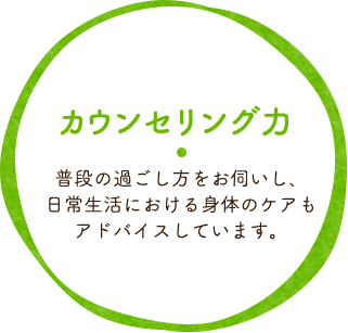 カウンセリング力 普段の過ごし方をお伺いし、 日常生活における 身体のケアもアドバイスしています。